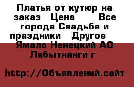 Платья от кутюр на заказ › Цена ­ 1 - Все города Свадьба и праздники » Другое   . Ямало-Ненецкий АО,Лабытнанги г.